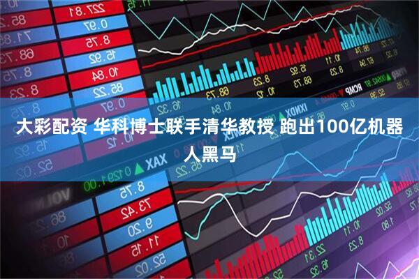 大彩配资 华科博士联手清华教授 跑出100亿机器人黑马
