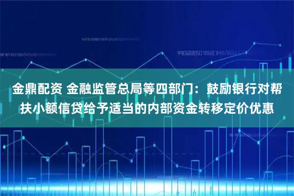 金鼎配资 金融监管总局等四部门：鼓励银行对帮扶小额信贷给予适当的内部资金转移定价优惠