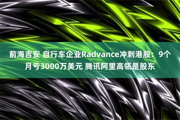 前海吉安 自行车企业Radvance冲刺港股：9个月亏3000万美元 腾讯阿里高瓴是股东