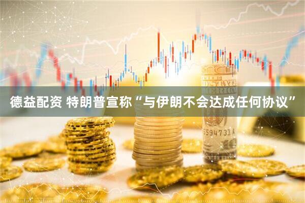 德益配资 特朗普宣称“与伊朗不会达成任何协议”