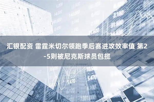 汇银配资 雷霆米切尔领跑季后赛进攻效率值 第2-5则被尼克斯球员包揽