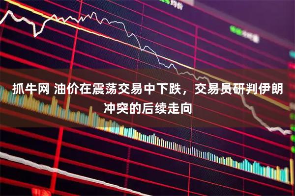 抓牛网 油价在震荡交易中下跌，交易员研判伊朗冲突的后续走向