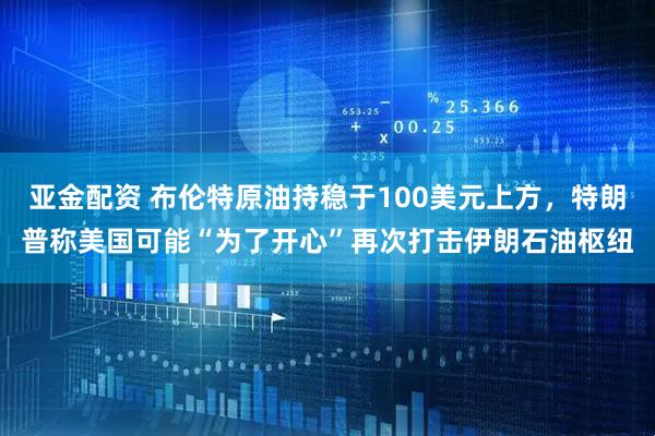 亚金配资 布伦特原油持稳于100美元上方，特朗普称美国可能“为了开心”再次打击伊朗石油枢纽