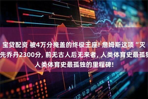 宝贷配资 被4万分掩盖的终极王座! 詹姆斯这项“灭霸纪录”领先乔丹2300分, 前无古人后无来者, 人类体育史最孤独的里程碑!