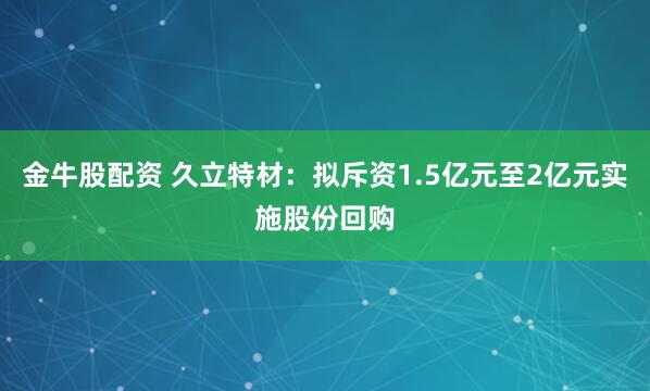 金牛股配资 久立特材：拟斥资1.5亿元至2亿元实施股份回购