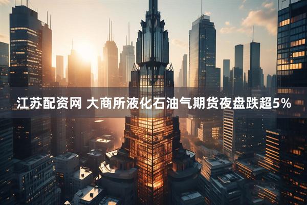江苏配资网 大商所液化石油气期货夜盘跌超5%