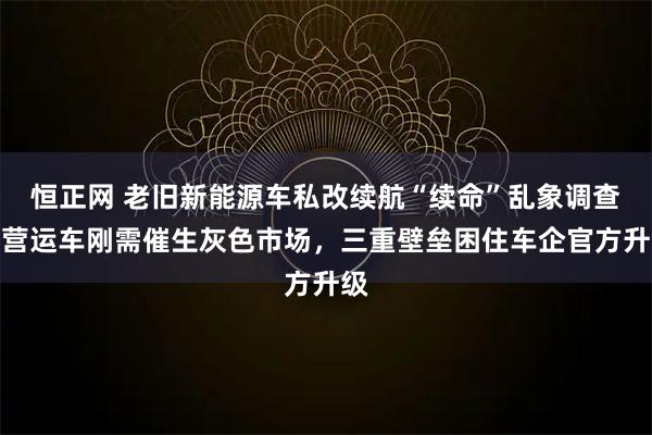 恒正网 老旧新能源车私改续航“续命”乱象调查：营运车刚需催生灰色市场，三重壁垒困住车企官方升级