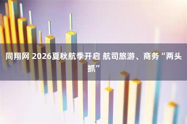 同翔网 2026夏秋航季开启 航司旅游、商务“两头抓”