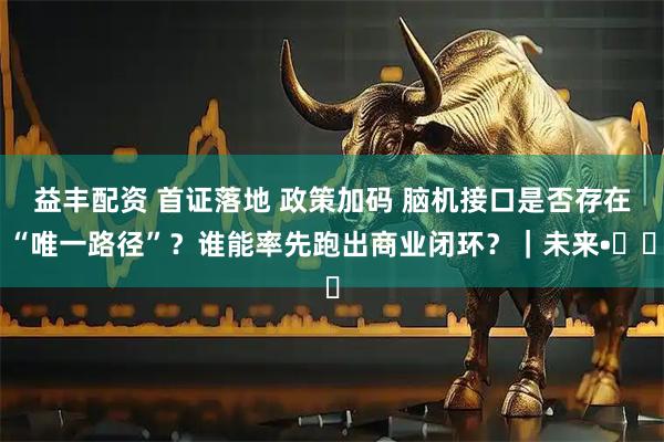 益丰配资 首证落地 政策加码 脑机接口是否存在“唯一路径”？谁能率先跑出商业闭环？｜未来•♾️