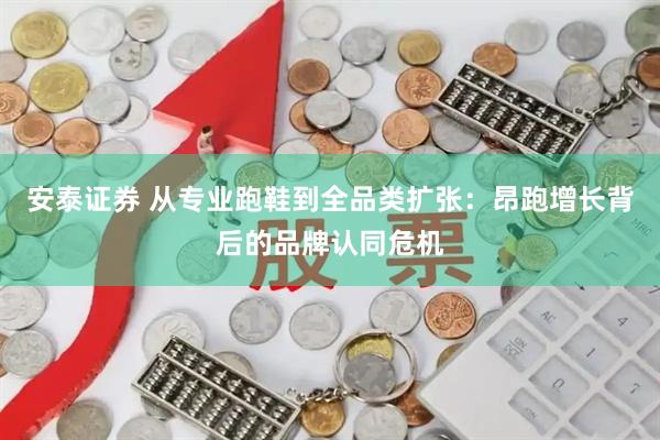 安泰证券 从专业跑鞋到全品类扩张：昂跑增长背后的品牌认同危机