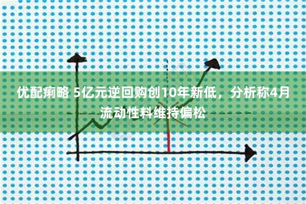 优配痢略 5亿元逆回购创10年新低，分析称4月流动性料维持偏松