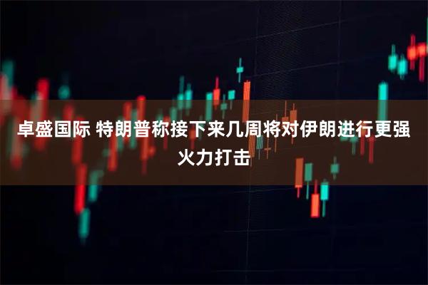 卓盛国际 特朗普称接下来几周将对伊朗进行更强火力打击