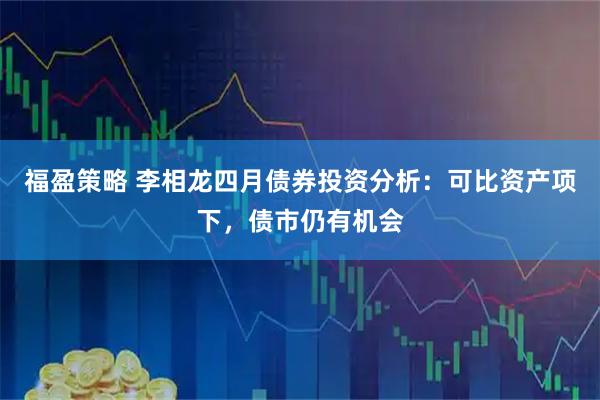 福盈策略 李相龙四月债券投资分析：可比资产项下，债市仍有机会