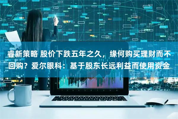 睿新策略 股价下跌五年之久，缘何购买理财而不回购？爱尔眼科：基于股东长远利益而使用资金