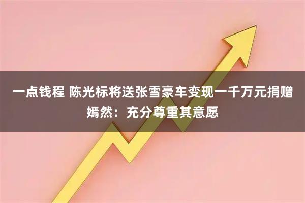 一点钱程 陈光标将送张雪豪车变现一千万元捐赠嫣然：充分尊重其意愿