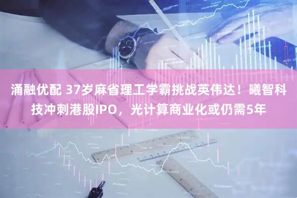 涌融优配 37岁麻省理工学霸挑战英伟达！曦智科技冲刺港股IPO，光计算商业化或仍需5年