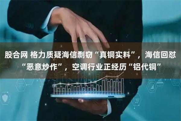 股合网 格力质疑海信剽窃“真铜实料”，海信回怼“恶意炒作”，空调行业正经历“铝代铜”