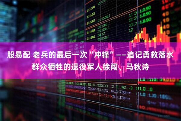 股易配 老兵的最后一次“冲锋”——追记勇救落水群众牺牲的退役军人徐闯、马秋诗