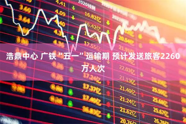 浩鼎中心 广铁“五一”运输期 预计发送旅客2260万人次