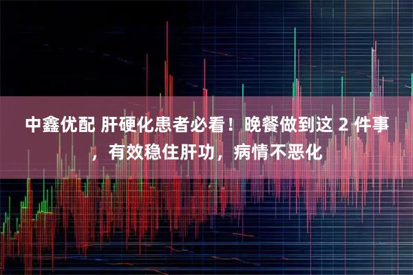 中鑫优配 肝硬化患者必看！晚餐做到这 2 件事，有效稳住肝功，病情不恶化