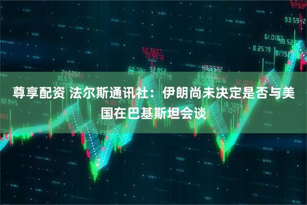 尊享配资 法尔斯通讯社：伊朗尚未决定是否与美国在巴基斯坦会谈