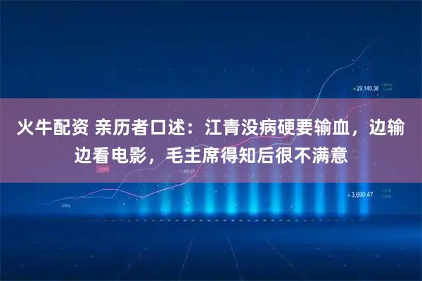 火牛配资 亲历者口述：江青没病硬要输血，边输边看电影，毛主席得知后很不满意