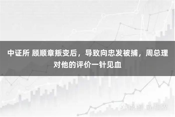 中证所 顾顺章叛变后，导致向忠发被捕，周总理对他的评价一针见血