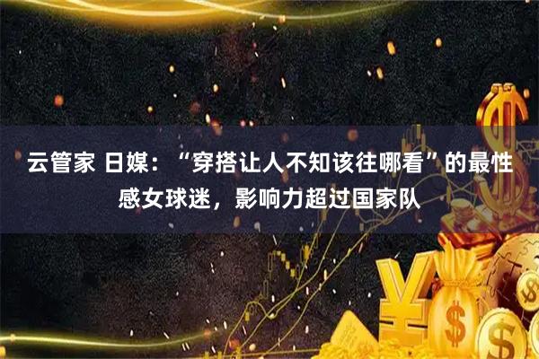 云管家 日媒：“穿搭让人不知该往哪看”的最性感女球迷，影响力超过国家队