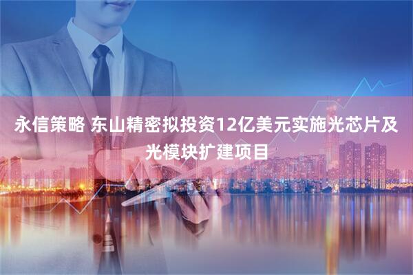永信策略 东山精密拟投资12亿美元实施光芯片及光模块扩建项目