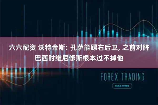 六六配资 沃特金斯: 孔萨能踢右后卫, 之前对阵巴西时维尼修斯根本过不掉他