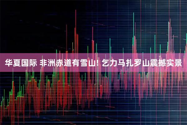 华夏国际 非洲赤道有雪山! 乞力马扎罗山震撼实景