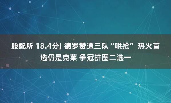 股配所 18.4分! 德罗赞遭三队“哄抢” 热火首选仍是克莱 争冠拼图二选一