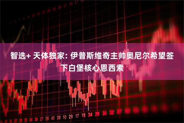 智选+ 天体独家: 伊普斯维奇主帅奥尼尔希望签下白堡核心恩西索